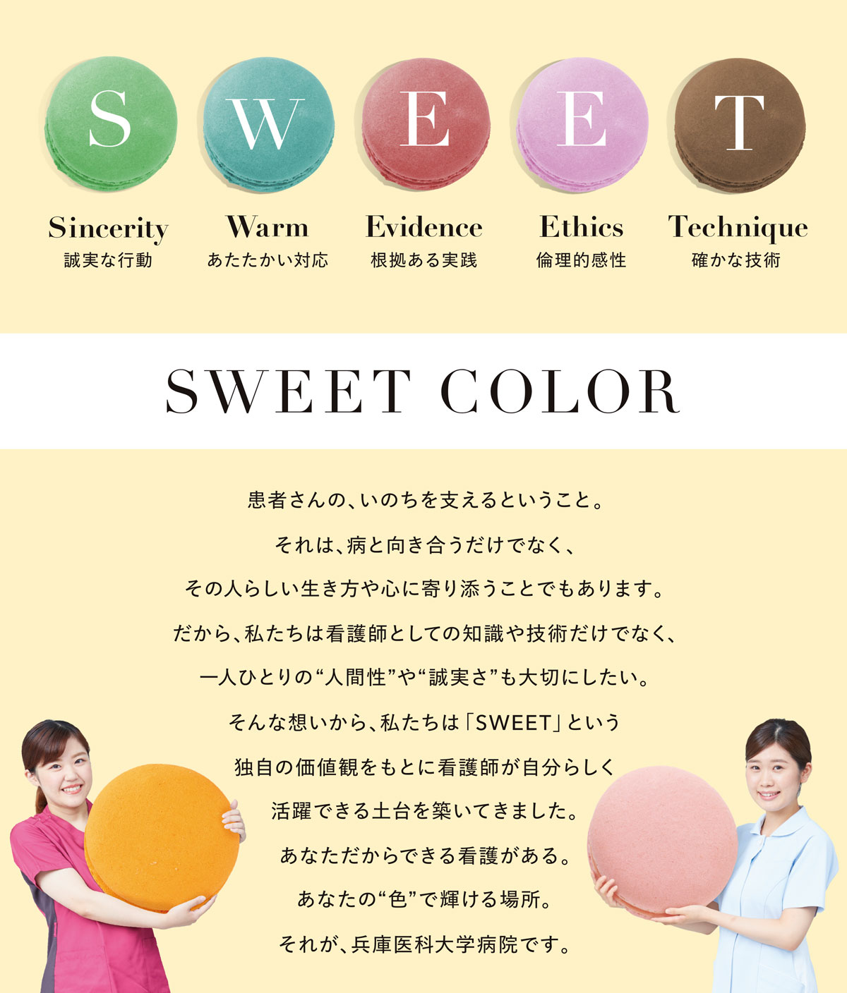 患者さんの、いのちを支えるということ。それは、病と向き合うだけでなく、その人らしい生き方や心に寄り添うことでもあります。だから、私たちは看護師としての知識や技術だけでなく、一人ひとりの“人間性”や“誠実さ”も大切にしたい。そんな想いから、私たちは「SWEET」という独自の価値観をもとに看護師が自分らしく活躍できる土台を築いてきました。あなただからできる看護がある。あなたの“色”で輝ける場所。それが、兵庫医科大学病院です。